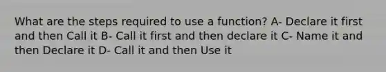 What are the steps required to use a function? A- Declare it first and then Call it B- Call it first and then declare it C- Name it and then Declare it D- Call it and then Use it