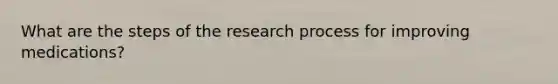 What are the steps of the research process for improving medications?