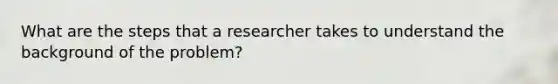 What are the steps that a researcher takes to understand the background of the problem?