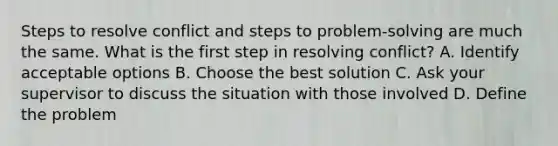 Steps to resolve conflict and steps to problem-solving are much the same. What is the first step in resolving conflict? A. Identify acceptable options B. Choose the best solution C. Ask your supervisor to discuss the situation with those involved D. Define the problem