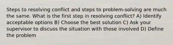 Steps to resolving conflict and steps to problem-solving are much the same. What is the first step in resolving conflict? A) Identify acceptable options B) Choose the best solution C) Ask your supervisor to discuss the situation with those involved D) Define the problem