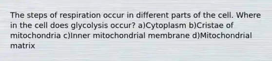 The steps of respiration occur in different parts of the cell. Where in the cell does glycolysis occur? a)Cytoplasm b)Cristae of mitochondria c)Inner mitochondrial membrane d)Mitochondrial matrix