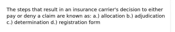 The steps that result in an insurance carrier's decision to either pay or deny a claim are known as: a.) allocation b.) adjudication c.) determination d.) registration form