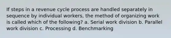 If steps in a revenue cycle process are handled separately in sequence by individual workers, the method of organizing work is called which of the following? a. Serial work division b. Parallel work division c. Processing d. Benchmarking