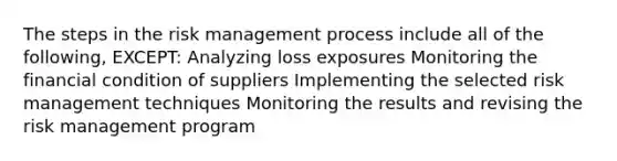 The steps in the risk management process include all of the following, EXCEPT: Analyzing loss exposures Monitoring the financial condition of suppliers Implementing the selected risk management techniques Monitoring the results and revising the risk management program