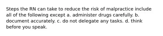 Steps the RN can take to reduce the risk of malpractice include all of the following except a. administer drugs carefully. b. document accurately. c. do not delegate any tasks. d. think before you speak.