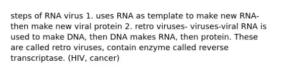 steps of RNA virus 1. uses RNA as template to make new RNA- then make new viral protein 2. retro viruses- viruses-viral RNA is used to make DNA, then DNA makes RNA, then protein. These are called retro viruses, contain enzyme called reverse transcriptase. (HIV, cancer)