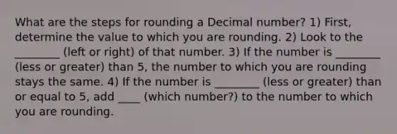 What are the steps for rounding a Decimal number? 1) First, determine the value to which you are rounding. 2) Look to the ________ (left or right) of that number. 3) If the number is ________ (less or greater) than 5, the number to which you are rounding stays the same. 4) If the number is ________ (less or greater) than or equal to 5, add ____ (which number?) to the number to which you are rounding.