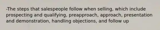 -The steps that salespeople follow when selling, which include prospecting and qualifying, preapproach, approach, presentation and demonstration, handling objections, and follow up