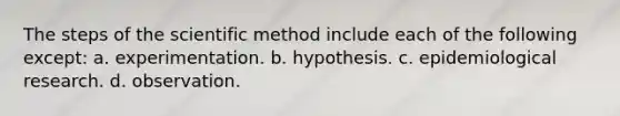 The steps of the scientific method include each of the following except: a. experimentation. b. hypothesis. c. epidemiological research. d. observation.