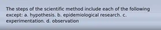 The steps of the scientific method include each of the following except: a. hypothesis. b. epidemiological research. c. experimentation. d. observation