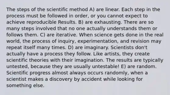 The steps of the scientific method A) are linear. Each step in the process must be followed in order, or you cannot expect to achieve reproducible Results. B) are exhausting. There are so many steps involved that no one actually understands them or follows them. C) are iterative. When science gets done in the real world, the process of inquiry, experimentation, and revision may repeat itself many times. D) are imaginary. Scientists don't actually have a process they follow. Like artists, they create scientific theories with their imagination. The results are typically untested, because they are usually untestable! E) are random. Scientific progress almost always occurs randomly, when a scientist makes a discovery by accident while looking for something else.