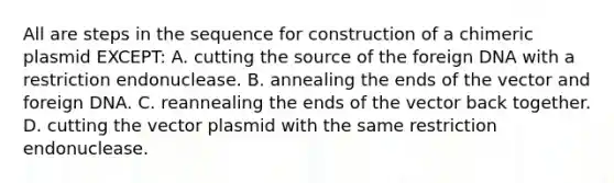 All are steps in the sequence for construction of a chimeric plasmid EXCEPT: A. cutting the source of the foreign DNA with a restriction endonuclease. B. annealing the ends of the vector and foreign DNA. C. reannealing the ends of the vector back together. D. cutting the vector plasmid with the same restriction endonuclease.