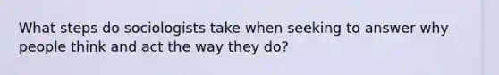 What steps do sociologists take when seeking to answer why people think and act the way they do?