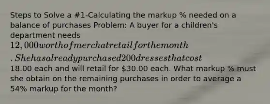 Steps to Solve a #1-Calculating the markup % needed on a balance of purchases Problem: A buyer for a children's department needs 12,000 worth of merch at retail for the month. She has already purchased 200 dresses that cost18.00 each and will retail for 30.00 each. What markup % must she obtain on the remaining purchases in order to average a 54% markup for the month?