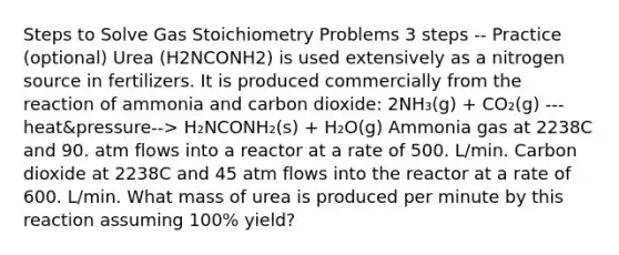 Steps to Solve Gas Stoichiometry Problems 3 steps -- Practice (optional) Urea (H2NCONH2) is used extensively as a nitrogen source in fertilizers. It is produced commercially from the reaction of ammonia and carbon dioxide: 2NH₃(g) + CO₂(g) ---heat&pressure--> H₂NCONH₂(s) + H₂O(g) Ammonia gas at 2238C and 90. atm flows into a reactor at a rate of 500. L/min. Carbon dioxide at 2238C and 45 atm flows into the reactor at a rate of 600. L/min. What mass of urea is produced per minute by this reaction assuming 100% yield?