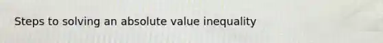 Steps to solving an absolute value inequality