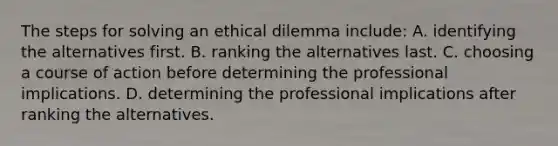 The steps for solving an ethical dilemma include: A. identifying the alternatives first. B. ranking the alternatives last. C. choosing a course of action before determining the professional implications. D. determining the professional implications after ranking the alternatives.