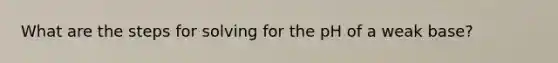 What are the steps for solving for the pH of a weak base?