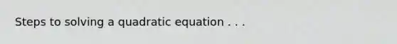 Steps to solving a quadratic equation . . .