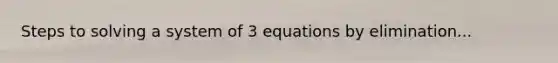 Steps to solving a system of 3 equations by elimination...