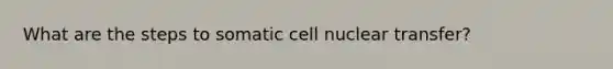 What are the steps to somatic cell nuclear transfer?