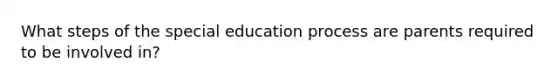 What steps of the special education process are parents required to be involved in?