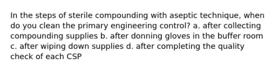 In the steps of sterile compounding with aseptic technique, when do you clean the primary engineering control? a. after collecting compounding supplies b. after donning gloves in the buffer room c. after wiping down supplies d. after completing the quality check of each CSP