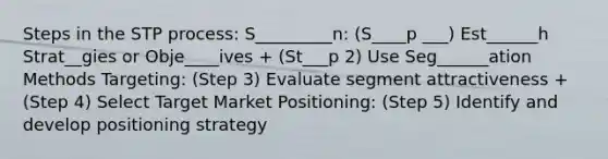 Steps in the STP process: S_________n: (S____p ___) Est______h Strat__gies or Obje____ives + (St___p 2) Use Seg______ation Methods Targeting: (Step 3) Evaluate segment attractiveness + (Step 4) Select Target Market Positioning: (Step 5) Identify and develop positioning strategy