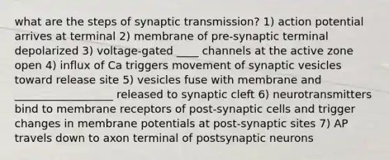 what are the steps of synaptic transmission? 1) action potential arrives at terminal 2) membrane of pre-synaptic terminal depolarized 3) voltage-gated ____ channels at the active zone open 4) influx of Ca triggers movement of synaptic vesicles toward release site 5) vesicles fuse with membrane and __________________ released to synaptic cleft 6) neurotransmitters bind to membrane receptors of post-synaptic cells and trigger changes in membrane potentials at post-synaptic sites 7) AP travels down to axon terminal of postsynaptic neurons