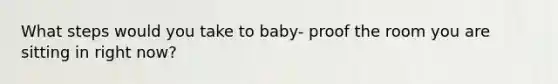 What steps would you take to baby- proof the room you are sitting in right now?