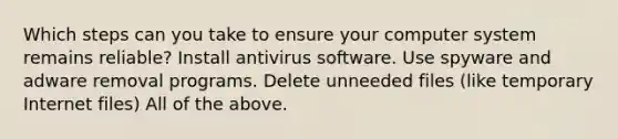 Which steps can you take to ensure your computer system remains reliable? Install antivirus software. Use spyware and adware removal programs. Delete unneeded files (like temporary Internet files) All of the above.