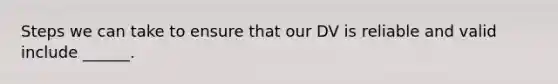 Steps we can take to ensure that our DV is reliable and valid include ______.