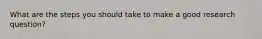 What are the steps you should take to make a good research question?