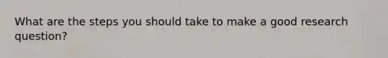 What are the steps you should take to make a good research question?