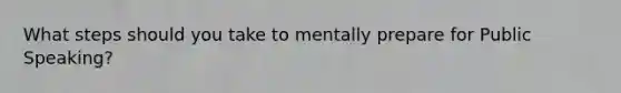 What steps should you take to mentally prepare for Public Speaking?