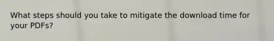 What steps should you take to mitigate the download time for your PDFs?