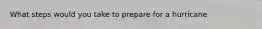 What steps would you take to prepare for a hurricane