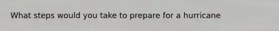 What steps would you take to prepare for a hurricane