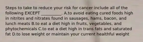 Steps to take to reduce your risk for cancer include all of the following EXCEPT __________. A.to avoid eating cured foods high in nitrites and nitrates found in sausages, hams, bacon, and lunch meats B.to eat a diet high in fruits, vegetables, and phytochemicals C.to eat a diet high in trans fats and saturated fat D.to lose weight or maintain your current healthful weight