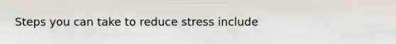 Steps you can take to reduce stress include