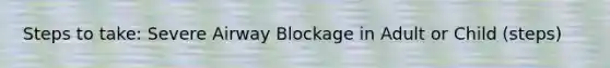 Steps to take: Severe Airway Blockage in Adult or Child (steps)