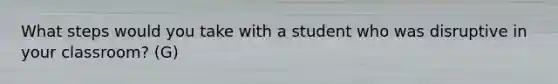 What steps would you take with a student who was disruptive in your classroom? (G)