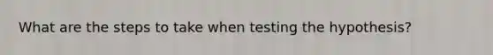 What are the steps to take when testing the hypothesis?