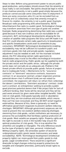 Steps to take: Before using government power to secure public good production, policymakers should ensure that the amenity at issue really is non-excludable. Two points should be kept in mind: A non-rivalrous amenity is not a public good simply because the producer cannot exclude some consumers from its enjoyment. If there are some consumers who (1) can be excluded from an amenity and (2) collectively value that amenity enough to finance its creation, the amenity is not a public good. Example: Broadcast radio programming with advertisements. NOTE: Advertisement-free radio is a public good. Technological change may transform amenities from one type of good into another. Example: Radio programming Advertising-free radio was a public good because it was non-rivalrous and non-excludable for all consumers. BUT, technological developments allowing for the creation of satellite radio programs like Sirius and XM made it so that FCC could allocate certain radio spectrums to broadcasters and specific broadcasters could avail its amenities to pay consumers. IMPORTANT: Technological developments enabling excludability may not be sufficient to transform public and commons goods into club and private goods; regulatory adjustment may be needed as well. For the example included above, the FCC allocating certain radio spectrums to broadcasters was crucial to the effect technological innovation had on radio programming. Public goods can be supplied by both the private sector and the public sector, although the private sector does not normally do an adequate job. Problems that thwart private efforts to provide public goods: Failure of project due to inadequate funds → Mechanisms to fix: "assurance contracts" or "dominant" assurance contracts. Assurance contract: In an assurance contract, project organizers promise potential donors that if sufficient funds are not raised (or committed), the organizers will return (or refrain from collecting) the donors' contributions. "Dominant assurance" contract: Under such a contract, an entrepreneur seeking to provide a public good promises potential donors that if the project fails for lack of sufficient funding, their funds will be returned and they will be paid some amount (or given some other tangible benefit). Side-note on club goods: Club goods typically exist in abundance because they are non-rivalrous and excludable, which means they can't be over-consumed, and they DO NOT entail negative externalities. Because of this, there is generally no need for affirmative government responses to prevent welfare-reducing shortages. IMPORTANT: Although government responses are not need to prevent the non-existent welfare-reducing shortages stemming from club goods, certain institutions are necessary to preserve the excludability that facilitates optimal production of club goods. Most notable are property rights. Property rights and the right to exclude (a stick in the bundle) help ensure the optimal production of club goods. This is true whether the amenities are tangible or intangible. The only difference would be the type of property right (real, personal, intellectual). Without property rights, the amenities spoken of would be underproduced public goods (weak rivalrousness and weak excludability). NOTE: Technological development (intellectual property rights) can move goods from public goods to club goods. Legal considerations: There would be a significant downside to legal changes reducing property protections for tangible and intangible amenities, particularly broad rights to exclude.
