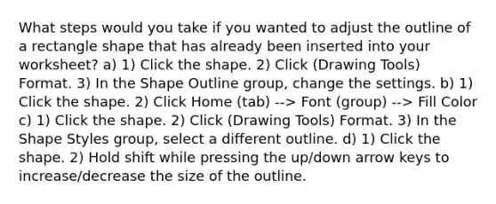 What steps would you take if you wanted to adjust the outline of a rectangle shape that has already been inserted into your worksheet? a) 1) Click the shape. 2) Click (Drawing Tools) Format. 3) In the Shape Outline group, change the settings. b) 1) Click the shape. 2) Click Home (tab) --> Font (group) --> Fill Color c) 1) Click the shape. 2) Click (Drawing Tools) Format. 3) In the Shape Styles group, select a different outline. d) 1) Click the shape. 2) Hold shift while pressing the up/down arrow keys to increase/decrease the size of the outline.