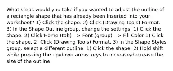 What steps would you take if you wanted to adjust the outline of a rectangle shape that has already been inserted into your worksheet? 1) Click the shape. 2) Click (Drawing Tools) Format. 3) In the Shape Outline group, change the settings. 1) Click the shape. 2) Click Home (tab) --> Font (group) --> Fill Color 1) Click the shape. 2) Click (Drawing Tools) Format. 3) In the Shape Styles group, select a different outline. 1) Click the shape. 2) Hold shift while pressing the up/down arrow keys to increase/decrease the size of the outline