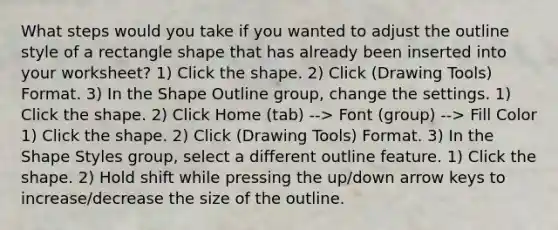 What steps would you take if you wanted to adjust the outline style of a rectangle shape that has already been inserted into your worksheet? 1) Click the shape. 2) Click (Drawing Tools) Format. 3) In the Shape Outline group, change the settings. 1) Click the shape. 2) Click Home (tab) --> Font (group) --> Fill Color 1) Click the shape. 2) Click (Drawing Tools) Format. 3) In the Shape Styles group, select a different outline feature. 1) Click the shape. 2) Hold shift while pressing the up/down arrow keys to increase/decrease the size of the outline.