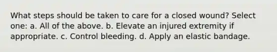 What steps should be taken to care for a closed wound? Select one: a. All of the above. b. Elevate an injured extremity if appropriate. c. Control bleeding. d. Apply an elastic bandage.