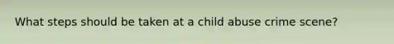 What steps should be taken at a child abuse crime scene?